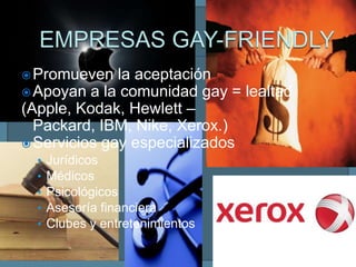  Promueven   la aceptación
 Apoyan a la comunidad gay = lealtad
(Apple, Kodak, Hewlett –
  Packard, IBM, Nike, Xerox.)
 Servicios gay especializados
  •   Jurídicos
  •   Médicos
  •   Psicológicos
  •   Asesoría financiera
  •   Clubes y entretenimientos
 