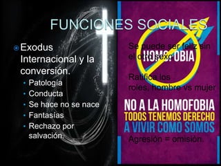  Exodus                Se puede ser feliz sin
 Internacional y la     el otro sexo
 conversión.
                        Ratifica los
 • Patología
                        roles, hombre vs mujer
 • Conducta
 • Se hace no se nace
 • Fantasías
 • Rechazo por
   salvación.           Agresión = omisión.
 
