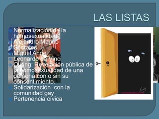  Normalización de la             Angelina Jolie
  homosexualidad:
 Alejandro Magno                 Rupert Everett
 Sócrates                        Jodie Foster
 Miguel Angel
                                  Gianni Versace
 Leonardo da Vinci
 Outing: Revelación pública de
  la homosexualidad de una
  persona con o sin su
  consentimiento.
 Solidarización con la
  comunidad gay
 Pertenencia cívica
 