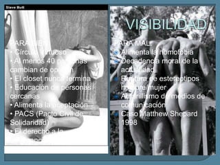 PARA BIEN:                   PARA MAL:
• Círculo Virtuoso            Alimenta la homofobia
• Al menos 40 personas        Decadencia moral de la
cambian de opinión             actualidad
• El closet nunca termina     Ruptura de estereotipos
• Educación de personas        hombre/mujer
cercanas                      Amarillismo de medios de
• Alimenta la aceptación       comunicación
• PACS (Pacto Civil de        Caso Matthew Shepard
Solidaridad)                   1998
• El derecho a la
indiferencia de Jean-Louis
Bory
 