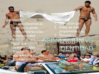 Asimilación:                Identidad:
 1. No son diferentes al    1. Liberación gay
    resto de la gente       2. Estilo de vida
 2. Vidas similares a las      propiamente gay
    heterosexuales          3. Respeto y
 3. Establecer relaciones      aceptación a sus
    igual que                  diferencias
    heterosexuales          • Barrio Castro San
 4. Integración a la           Francisco.
    sociedad (tradiciones   • Gay Pride
    y costumbres)              (Semana del
                               Orgullo Gay)
 