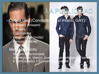  Óptica Gay (Concepto         del sí mismo GAY):
  • Exitoso y próspero
  • Creativo
  • Cosmopolita
  • Vanguardista (moda)
  • Parejas estables

 Mercado Piloto
  • Imagen distorsionada
    (privilegiado, blanco, joven, guapo, inteligente, sensibl
    e y sofisticado) = El buen homosexual.
 