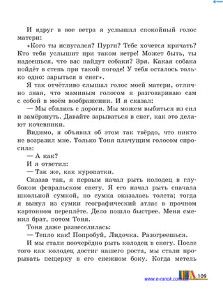 И вдруг в вое ветра я услышал спокойный голос
матери:
«Кого ты испугался? Пурги? Тебе хочется кричать?
Кто тебя услышит при таком ветре! Может быть, ты
надеешься, что вас найдут собаки? Зря. Какая собака
пойдёт в степь при такой погоде! У тебя осталось толь-
ко одно: зарыться в снег».
Я так отчётливо слышал голос моей матери, отлич-
но зная, что маминым голосом я разговариваю сам
с  собой в моём воображении. И я сказал:
— Мы сбились с дороги. Мы можем выбиться из сил
и замёрзнуть. Давайте зарываться в снег, как это дела-
ют кочевники.
Видимо, я объявил об этом так твёрдо, что никто
не возразил мне. Только Тоня плачущим голосом спро-
сила:
— А как?
И я ответил:
— Так же, как куропатки.
Сказав так, я первым начал рыть колодец в глу-
боком февральском снегу. Я его начал рыть сначала
школьной сумкой, но сумка оказалась толста; тогда
я  вынул из сумки географический атлас в прочном
картонном переплёте. Дело пошло быстрее. Меня сме-
нил брат, потом Тоня.
Тоня даже развеселилась:
— Тепло как! Попробуй, Лидочка. Разогреешься.
И мы стали поочерёдно рыть колодец в снегу. После
того как колодец достиг нашего роста, мы стали про-
рывать пещерку в его снежном боку. Когда метель
109www.e-ranok.com.ua
 