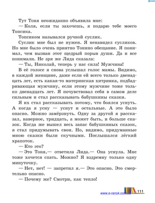 Тут Тоня неожиданно объявила мне:
— Коля, если ты захочешь, я подарю тебе моего
Топсика.
Топсиком назывался ручной суслик.
Суслик мне был не нужен. Я ненавидел сусликов.
Но мне было очень приятно Тонино обещание. Я пони-
мал, чем вызван этот щедрый порыв души. Да и все
понимали. Не зря же Лида сказала:
— Ты, Николай, теперь у нас сила! Мужчина!
В её голосе я снова услышал голос мамы. Видимо,
в каждой женщине, даже если ей всего только двенад-
цать лет, есть какая-то материнская хитринка, подбад­
ривающая мужчину, если этому мужчине тоже толь-
ко двенадцать лет. Я почувствовал себя в самом деле
сильным и стал рассказывать бабушкины сказки.
Я их стал рассказывать потому, что боялся уснуть.
А  когда я усну  — уснут и остальные. А это было
опасно. Можно замёрзнуть. Одну за другой я расска-
зал, наверное, тридцать, а может быть, и больше ска-
зок. Когда же вышел весь запас бабушкиных сказок,
я стал придумывать свои. Но, видимо, придуманные
мною сказки были скучными. Послышался лёгкий
храпоток.
— Кто это?
— Это Тоня,— ответила Лида.— Она уснула. Мне
тоже хочется спать. Можно? Я вздремну только одну
минуточку.
— Нет, нет!  — запретил я.— Это опасно. Это смер-
тельно опасно.
— Почему же? Смотри, как тепло!
111www.e-ranok.com.ua
 