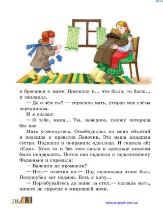 я бросился к маме. Бросился и... что было, то было...
и заплакал.
— Да о чём ты? — спросила мать, утирая мне слёзы
передником.
И я сказал:
— О тебе, мама... Ты, наверное, голову потеряла
без  нас.
Мать усмехнулась. Освободилась из моих объятий
и подошла к кроватке Леночки. Это наша младшая
сестра. Подошла и поправила одеяльце. И сказала ей:
«Спи». Хотя та и без того спала и одеяльце незачем
было поправлять. Потом она подошла к подоспевшему
Федюньке и спросила:
— Валенки не промокли?
— Нет,— ответил он.— Под валенками атлас был.
Полушубок вот подмок. Есть я хочу...
— Переобувайтесь да живо за стол,— сказала мать,
ничего не спросив о минувшей ночи.
114 www.e-ranok.com.ua
 