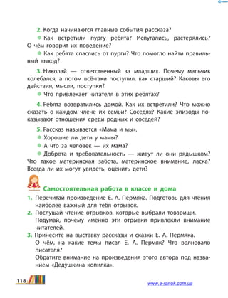 2. Когда начинаются главные события рассказа?
 Как встретили пургу ребята? Испугались, растерялись?
О  чём говорит их поведение?
 Как ребята спаслись от пурги? Что помогло найти правиль­
ный выход?
3. Николай — ответственный за младших. Почему мальчик
колебался, а потом всё-таки поступил, как старший? Каковы его
действия, мысли, поступки?
 Что привлекает читателя в этих ребятах?
4. Ребята возвратились домой. Как их встретили? Что можно
сказать о каждом члене их семьи? Соседях? Какие эпизоды по­
казывают отношения среди родных и соседей?
5. Рассказ называется «Мама и мы».
 Хорошие ли дети у мамы?
 А что за человек — их мама?
 Доброта и требовательность — живут ли они рядышком?
Что такое материнская забота, материнское внимание, ласка?
Всегда ли их могут увидеть, оценить дети?
Самостоятельная работа в классе и дома
1.	Перечитай произведение Е. А. Пермяка. Подготовь для чтения
наиболее важный для тебя отрывок.
2.	Послушай чтение отрывков, которые выбрали товарищи.
	 Подумай, почему именно эти отрывки привлекли внимание
читателей.
3. Принесите на выставку рассказы и сказки Е.  А.  Пермяка.
	 О чём, на какие темы писал Е.  А.  Пермяк? Что волновало
писателя?
	 Обратите внимание на произведения этого автора под назва­
нием «Дедушкина копилка».
118 www.e-ranok.com.ua
 
