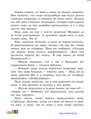 Одним словом, от меня у папы не бывает секретов.
Мне кажется, что, если когда-нибудь мне будут делать
тяжёлую операцию, я перенесу её очень легко. Потому
что обо всех тяжёлых операциях, которые приходится
делать папе, он мне подробно рассказывает, и я к ним
как-то уже привык.
Ведь надо же ему с кем-то делиться! Женщин он
не хочет расстраивать. А мужчина, кроме него, в доме
только один. Это я!
Всех тяжёлых больных я знаю по имени-отчеству.
И  родственников их знаю, потому что они без конца
звонят нам по телефону. Папа им сообщает: «Сегодня
мы вашего мужа начали поворачивать!», «Ваш сын
научился ходить! Да, опять… И уже дошел до окна!
Поздравляю!..»
— Можно подумать, что у вас в больнице нет
справоч­ного бюро,— сказала бабушка.
— Близкие люди иногда переносят операцию труд-
ней, чем сами больные,— ответил папа.— Ведь им не
дают наркоза! Вот я и стараюсь хотя бы по телефону
производить «обезболивание».
Папе всегда известно, где и кем работают его паци-
енты, о чём мечтают и сколько у них детей.
— Нельзя вторгаться в чужую жизнь, не зная её! —
го­ворит он.— Особенно так решительно, как делаем
это мы, хирурги…
Папа всегда очень боится разволновать маму
и  бабушку. Поэтому, когда по утрам он весело и  гром-
ко поёт, я знаю, что на душе у него очень грустно.
120 www.e-ranok.com.ua
 