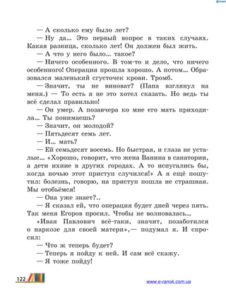 — А сколько ему было лет?
— Ну да… Это первый вопрос в таких случаях.
Какая разница, сколько лет! Он должен был жить.
— А что у него было… такое?
— Ничего особенного. В том-то и дело, что ничего
осо­бенного! Операция прошла хорошо. А потом… Обра-
зовался маленький сгусточек крови. Тромб.
— Значит, ты не виноват? (Папа взглянул на
меня.)  — То есть я не это хотел сказать. Но ведь ты
всё сделал пра­вильно!
— Он умер. А позавчера ко мне его мать приходи-
ла… Ты понимаешь?
— Значит, он молодой?
— Пятьдесят семь лет.
— И… мать?
— Ей семьдесят восемь. Но быстрая, и глаза не уста­
лые… «Хорошо, говорит, что жена Ванина в санатории,
а дети ихние в других городах. А то испугались бы,
когда ночью этот приступ случился!» А я ещё пошу-
тил: болезнь, говорю, на приступ пошла не страшная.
Мы отобьёмся! 
— Она уже знает?..
— Я сказал ей, что операция будет дней через пять.
Так меня Егоров просил. Чтобы не волновалась…
«Иван Павлович всё-таки, значит, позаботился
о  нар­козе для своей матери»,— подумал я. И спро-
сил:
— Что ж теперь будет?
— Теперь я пойду к ней. И сам всё скажу.
— Я тоже пойду!
122 www.e-ranok.com.ua
 