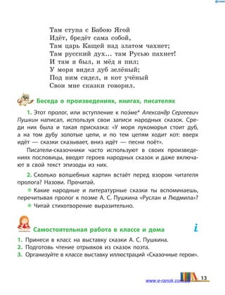 Там ступа с Бабою Ягой
Идёт, бредёт сама собой,
Там царь Кащей над златом чахнет;
Там русский дух... там Русью пахнет!
И там я был, и мёд я пил;
У моря видел дуб зелёный;
Под ним сидел, и кот учёный
Свои мне сказки говорил.
Беседа о произведениях, книгах, писателях
1. Этот пролог, или вступление к поэ5ме* Александр Сергеевич
Пушкин написал, используя свои записи народных сказок. Сре­
ди них была и такая присказка: «У моря лукоморья стоит дуб,
а  на  том дубу золотые цепи, и по тем цепям ходит кот: вверх
идёт  — сказки сказывает, вниз идёт  — песни поёт».
Писатели-сказочники часто используют в своих произведе­
ниях пословицы, вводят героев народных сказок и даже включа­
ют в свой текст эпизоды из них.
2. Сколько волшебных картин встаёт перед взором читателя
пролога? Назови. Прочитай.
 Какие народные и литературные сказки ты вспоминаешь,
перечитывая пролог к поэме А. С. Пушкина «Руслан и Людмила»?
 Читай стихотворение выразительно.
Самостоятельная работа в классе и дома	
1.	Принеси в класс на выставку сказки А. С. Пушкина.
2.	Подготовь чтение отрывков из сказок поэта.
3.	 Организуйте в классе выставку иллюстраций «Сказочные герои».
13www.e-ranok.com.ua
 