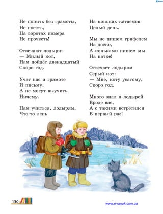 Не попить без грамоты,
Не поесть,
На воротах номера
Не прочесть!
Отвечают лодыри:
— Милый кот,
Нам пойдёт двенадцатый
Скоро год.
Учат нас и грамоте
И письму,
А не могут выучить
Ничему.
Нам учиться, лодырям,
Что-то лень.
На коньках катаемся
Целый день.
Мы не пишем грифелем
На доске,
А коньками пишем мы
На катке!
Отвечает лодырям
Серый кот:
— Мне, коту усатому,
Скоро год.
Много знал я лодырей
Вроде вас,
А с такими встретился
В первый раз!
130 www.e-ranok.com.ua
 
