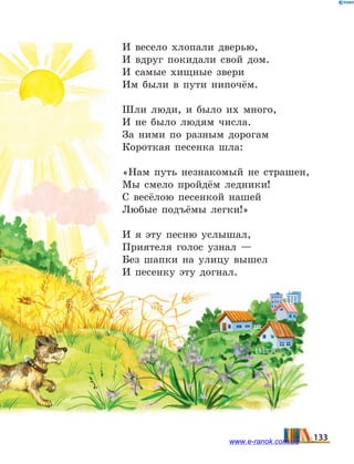 И весело хлопали дверью,
И вдруг покидали свой дом.
И самые хищные звери
Им были в пути нипочём.
Шли люди, и было их много,
И не было людям числа.
За ними по разным дорогам
Короткая песенка шла:
«Нам путь незнакомый не страшен,
Мы смело пройдём ледники!
С весёлою песенкой нашей
Любые подъёмы легки!»
И я эту песню услышал,
Приятеля голос узнал —
Без шапки на улицу вышел
И песенку эту догнал.
133www.e-ranok.com.ua
 