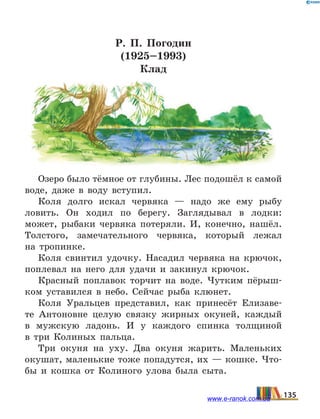 Р. П. Погодин
(1925–1993)
Клад
Озеро было тёмное от глубины. Лес подошёл к самой
воде, даже в воду вступил.
Коля долго искал червяка — надо же ему рыбу
ловить. Он ходил по берегу. Заглядывал в лодки:
может, рыбаки червяка потеряли. И, конечно, нашёл.
Толстого, замечательного червяка, который лежал
на  тропинке.
Коля свинтил удочку. Насадил червяка на крючок,
поплевал на него для удачи и закинул крючок.
Красный поплавок торчит на воде. Чутким пёрыш-
ком уставился в небо. Сейчас рыба клюнет.
Коля Уральцев представил, как принесёт Елизаве-
те Антоновне целую связку жирных окуней, каждый
в  мужскую ладонь. И у каждого спинка толщиной
в  три Колиных пальца.
Три окуня на уху. Два окуня жарить. Маленьких
окушат, маленькие тоже попадутся, их — кошке. Что-
бы и кошка от Колиного улова была сыта.
135www.e-ranok.com.ua
 