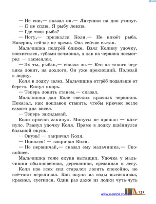 — Не спи,— сказал он.— Лягушки на дно утянут.
— Я не сплю. Я рыбу ловлю.
— Где твоя рыба?
— Нету,— признался Коля.— Не клюёт рыба.
Наверно, сейчас не время. Она сейчас сытая.
Мальчишка подгрёб ближе. Взял Колину удочку,
восхитился, губами почмокал, а как на червяка посмот­
рел — засмеялся.
— Эх ты, рыбак,— сказал он.— Кто на такого чер-
вяка ловит, на дохлого. Он уже прокисший. Полезай
в лодку.
Коля в лодку залез. Мальчишка отгрёб подальше от
берега. Кинул якорь.
— Теперь ловить станем,— сказал.
Мальчишка дал Коле свежих красных червяков.
Показал, как поплавок ставить, чтобы крючок возле
самого дна висел.
— Теперь закидывай.
Коля крючок закинул. Минуты не прошло — клю-
нуло. Рванул удочку Коля. Прямо в лодку шлёпнулся
большой окунь.
— Окунь! — закричал Коля.
— Попался! — закричал Коля.
— Не нервничай,— сказал ему мальчишка.— Спо-
койнее.
Мальчишка тоже окуня вытащил.  Удочка у маль-
чишки обыкновенная, деревянная, срезанная в лесу.
Коля изо всех сил старался ловить спокойно, но
всё-таки нервничал. Как окуня из воды вытаскивал,
краснел, суетился. Один раз даже из лодки чуть-чуть
137www.e-ranok.com.ua
 
