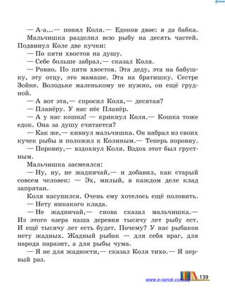 — А-а...— понял Коля.— Едоков двое: я да бабка.
Мальчишка разделил всю рыбу на десять частей.
Подвинул Коле две кучки:
— По пяти хвостов на душу.
— Себе больше забрал,— сказал Коля.
— Ровно. По пяти хвостов. Эта деду, эта на бабуш-
ку, эту отцу, это мамаше. Эта на братишку. Сестре
Зойке. Володьке маленькому не нужно, он ещё груд-
ной.
— А вот эта,— спросил Коля,— десятая?
— Планёру. У нас пёс Планёр.
— А у нас кошка! — крикнул Коля.— Кошка тоже
едок. Она за душу считается?
— Как же,— кивнул мальчишка. Он набрал из своих
кучек рыбы и положил к Колиным.— Теперь поровну.
— Поровну,— вздохнул Коля. Вздох этот был груст-
ным.
Мальчишка засмеялся:
— Ну, ну, не жадничай,— и добавил, как старый
совсем человек: — Эх, милый, в каждом деле клад
запрятан.
Коля насупился. Очень ему хотелось ещё половить.
— Нету никакого клада.
— Не жадничай,— снова сказал мальчишка.—
Из  этого озера наша деревня тысячу лет рыбу ест.
И  ещё тысячу лет есть будет. Почему? У нас рыбаков
нету жадных. Жадный рыбак — для себя враг, для
народа паразит, а для рыбы чума.
— Я не для жадности,— сказал Коля тихо.— Я пер-
вый раз.
139www.e-ranok.com.ua
 