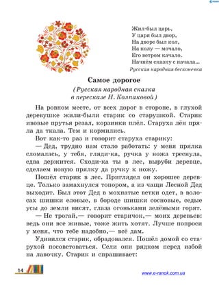 Жил-был царь,
У царя был двор,
На дворе был кол,
На колу — мочало,
Его ветром качало.
Начнём сказку с начала…
Русская народная бесконечка
Самое дорогое
(Русская народная сказка
в пересказе Н. Колпаковой)
На ровном месте, от всех дорог в стороне, в глухой
деревушке жили-были старик со старушкой. Старик
ивовые прутья резал, корзинки плёл. Старуха лён пря-
ла да ткала. Тем и кормились.
Вот как-то раз и говорит старуха старику:
— Дед, трудно нам стало работать: у меня прялка
сломалась, у тебя, гляди-ка, ручка у ножа треснула,
едва держится. Сходи-ка ты в лес, выруби деревце,
сделаем новую прялку да ручку к ножу.
Пошёл старик в лес. Приглядел он хорошее дерев-
це. Только замахнулся топором, а из чащи Лесной Дед
выходит. Был этот Дед в мохнатые ветки одет, в воло-
сах шишки еловые, в бороде шишки сосновые, седые
усы до земли висят, глаза огоньками зелёными горят.
— Не трогай,— говорит старичок,— моих деревьев:
ведь они все живые, тоже жить хотят. Лучше попроси
у меня, что тебе надобно,— всё дам.
Удивился старик, обрадовался. Пошёл домой со ста-
рухой посоветоваться. Сели они рядком перед избой
на  лавочку. Старик и спрашивает:
14 www.e-ranok.com.ua
 