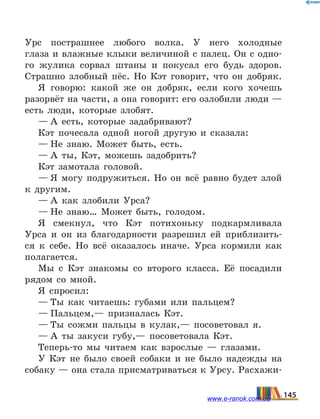 Урс пострашнее любого волка. У него холодные
глаза и влажные клыки величиной с палец. Он с одно-
го жулика сорвал штаны и покусал его будь здоров.
Страшно злобный пёс. Но Кэт говорит, что он добряк.
Я говорю: какой же он добряк, если кого хочешь
разорвёт на части, а она говорит: его озлобили люди —
есть люди, которые злобят.
— А есть, которые задабривают?
Кэт почесала одной ногой другую и сказала:
— Не знаю. Может быть, есть.
— А ты, Кэт, можешь задобрить?
Кэт замотала головой.
— Я могу подружиться. Но он всё равно будет злой
к другим.
— А как злобили Урса?
— Не знаю… Может быть, голодом.
Я смекнул, что Кэт потихоньку подкармливала
Урса и он из благодарности разрешил ей приблизить-
ся к себе. Но всё оказалось иначе. Урса кормили как
полагается.
Мы с Кэт знакомы со второго класса. Её посадили
рядом со мной.
Я спросил:
— Ты как читаешь: губами или пальцем?
— Пальцем,— призналась Кэт.
— Ты сожми пальцы в кулак,— посоветовал я.
— А ты закуси губу,— посоветовала Кэт.
Теперь-то мы читаем как взрослые — глазами.
У Кэт не было своей собаки и не было надежды на
собаку — она стала присматриваться к Урсу. Расхажи-
145www.e-ranok.com.ua
 