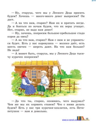 — Ну, старуха, чего мы у Лесного Деда просить
будем? Хочешь — много-много денег выпросим? Он
даст.
— А на что нам, старик? Нам их и прятать негде.
Да и бояться по ночам будем, что их воры утащат.
Нет, старик, не надо нам денег!
— Ну, хочешь, попросим большое-пребольшое стадо
коров да овец?
— А на что нам, старик? Нам с ним и не управить-
ся будет. Есть у нас коровушка — молоко даёт, есть
шесть овечек — шерсть дают. На что нам больше?
Не  надо!
— А может быть, старуха, мы у Лесного Деда тыся-
чу курочек попросим?
— Да что ты, старик, опомнись, чего выдумал?
Чем  же мы их кормить станем? Что с ними делать
будем? Есть у нас три курочки-хохлатки, есть Петя-
петушок  — нам и довольно.
15www.e-ranok.com.ua
 
