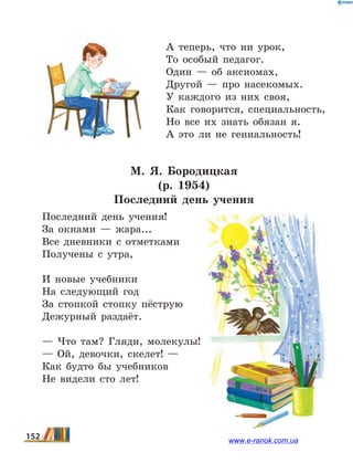 А теперь, что ни урок,
То особый педагог.
Один — об аксиомах,
Другой — про насекомых.
У каждого из них своя,
Как говорится, специальность,
Но все их знать обязан я.
А это ли не гениальность!
М. Я.  Бородицкая
(р. 1954)
Последний день учения
Последний день учения!
За окнами — жара...
Все дневники с отметками
Получены с утра,
И новые учебники
На следующий год
За стопкой стопку пёструю
Дежурный раздаёт.
— Что там? Гляди, молекулы!
— Ой, девочки, скелет! —
Как будто бы учебников
Не видели сто лет!
152 www.e-ranok.com.ua
 