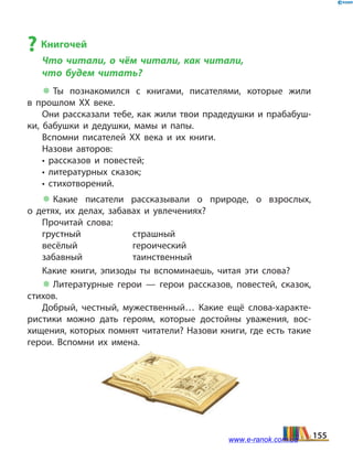 ? Книгочей
Что читали, о чём читали, как читали,
что будем читать?
 Ты познакомился с книгами, писателями, которые жили
в  прошлом ХХ веке.
Они рассказали тебе, как жили твои прадедушки и прабабуш­
ки, бабушки и дедушки, мамы и папы.
Вспомни писателей ХХ века и их книги.
Назови авторов:
• рассказов и повестей;
• литературных сказок;
• стихотворений.
 Какие писатели рассказывали о природе, о взрослых,
о  детях, их делах, забавах и увлечениях?
Прочитай слова:
грустный	страшный
весёлый	героический
забавный	таинственный
Какие книги, эпизоды ты вспоминаешь, читая эти слова?
 Литературные герои — герои рассказов, повестей, сказок,
стихов.
Добрый, честный, мужественный… Какие ещё слова-характе­
ристики можно дать героям, которые достойны уважения, вос­
хищения, которых помнят читатели? Назови книги, где есть такие
герои. Вспомни их имена.
155www.e-ranok.com.ua
 