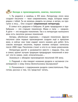Беседа о произведениях, книгах, писателях
1. Ты родился и живёшь в ХХІ веке. Литературу этого века
создают писатели — твои современники, люди, которые живут
рядом с тобой. Ты их можешь увидеть на улице, в метро, на про­
гулке в лесу… Они создают современную литературу.
В семье есть дедушки и бабушки. И даже прадедушки и пра­
бабушки — это старшее поколение. Мама и папа — среднее.
А дети — это младшее поколение. Так и в литературе нынешнего
века есть писатели разных поколений.
Авторы, убелённые сединами,— старшее поколение. Другие
писатели свои первые произведения создали ещё в прошлом
веке, и сейчас они тоже издают много книжек для ребят. Есть
совсем молодые писатели, первые книжки которых написаны
после 2000 года. Писателем станет и кто-то из твоих ровесников.
Литература растёт и развивается вместе с людьми. Она, как
и семья, хранит лучшие традиции предыдущих поколений и вно­
сит что-то новое, своё, отличительное…
Знакомься с обзором произведения писателей ХХІ века.
2. Подумай, о чём говорит название раздела и заглавное сти­
хотворение к нему Елены Валентиновны Григорьевой?
3. Познакомься с содержанием раздела самостоятельно. Под­
готовь рассказ о том, что предстоит читать.
157www.e-ranok.com.ua
 