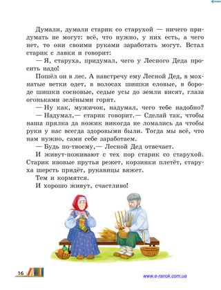 Думали, думали старик со старухой — ничего при-
думать не могут: всё, что нужно, у них есть, а чего
нет, то они своими руками заработать могут. Встал
старик с лавки и говорит:
— Я, старуха, придумал, чего у Лесного Деда про-
сить надо!
Пошёл он в лес. А навстречу ему Лесной Дед, в мох-
натые ветки одет, в волосах шишки еловые, в боро-
де шишки сосновые, седые усы до земли висят, глаза
огоньками зелёными горят.
— Ну как, мужичок, надумал, чего тебе надобно?
— Надумал,— старик говорит.— Сделай так, чтобы
наша прялка да ножик никогда не ломались да чтобы
руки у нас всегда здоровыми были. Тогда мы всё, что
нам нужно, сами себе заработаем.
— Будь по-твоему,— Лесной Дед отвечает.
И живут-поживают с тех пор старик со старухой.
Старик ивовые прутья режет, корзинки плетёт, стару-
ха шерсть прядёт, рукавицы вяжет.
Тем и кормятся.
И хорошо живут, счастливо!
16 www.e-ranok.com.ua
 