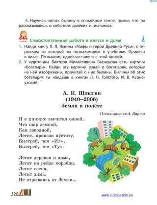 4. Научись читать былину в спокойном темпе, помня, что ты
рассказываешь о событиях далёких и значимых.
Самостоятельная работа в классе и дома	
1.	Найди книгу Л. Л. Яхнина «Мифы и герои Древней Руси», с от­
рывком из которой ты познакомился в учебнике. Принеси
в  класс. Познакомь одноклассников с этой книгой.
2.	У художника Виктора Михайловича Васнецова есть картина
«Богатыри». Найди эту картину, узнай о богатырях, которые
на ней изображены, прочитай о них былины. Былины об этих
богатырях ты найдёшь в книгах Л.  Н.  Толстого, И.  В.  Карна­
уховой.
А.  И.  Шлыгин
(1940–2006)
Земля в полёте
Посвящается А. Барто
Я в книжке вычитал одной,
Что шар земной,
Как заводной,
Летит, пронзая пустоту,
Быстрей, чем «Ил»,
Быстрей, чем «Ту».
Летят деревья и дома,
Летят на рейде корабли,
Летит весна,
Летит зима,
Не отрываясь от Земли…
162 www.e-ranok.com.ua
 