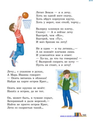 Летит Земля — и я лечу.
Хоть на одной ноге скачу,
Хоть обруч корпусом кручу,
Хоть у ворот, как столб, торчу…
Валерку хлопнув по плечу,
Скажу: — А я сейчас лечу
Быстрей, чем «Ил»,
Быстрей, чем «Ту»,
И мяч бросаю на лету!
Не я один — и ты летишь…—
А он пожмёт плечами лишь
И усмехнётся мне в ответ:
— Ха-ха, да что ты говоришь! —
С Валеркой спорить не хочу —
Пусть он стоит, а я лечу!
Лечу… с указкою в руках,
А Марь Иванна говорит:
— Опять витаешь в облаках!
Найди на карте остров Крит…
Опять мне крупно не везёт:
Нашёл я остров, да не тот.
Он, может быть, в тумане скрыт,
Затерянный в дали морской,—
Найти не просто остров Крит,
Летя со скоростью такой…
163www.e-ranok.com.ua
 