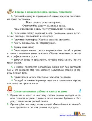 Беседа о произведениях, книгах, писателях
1. Прочитай сказку и поразмышляй, какие эпизоды раскрыва­
ют такие пословицы:
Всяк своего счастья кузнец.
Счастье без ума — дырявая сума.
Там счастье не диво, где трудиться не лениво.
2. Перечитай сказку, различай в ней: присказку, зачин, вступ­
ление, эпизоды, заключение и концовку.
 Прочитай поговорку: Красна сказка складом.
 Как ты понимаешь её? Порассуждай.
3. Сказку сказывают.
 Подготовься читать сказку выразительно. Читай в  ритме
и темпе сказочного повествования. Обрати внимание: в сказке
есть рифмованные строки.
 Замечай слова и выражения, которые показывают, что это
текст сказки.
4. В сказке появляется волшебник. Каков он? Как выглядит?
Как и что говорит? Над чем заставил задуматься старика и ста­
руху Лесной Дед?
5. Приготовься читать отдельные эпизоды по ролям.
 Передай в чтении характер, чувства и отношения героев,
чьи слова ты произносишь.
Самостоятельная работа в классе и дома	
1.	Принесите в класс на выставку сказки разных народов о са­
мом главном: о труде, о маме и детях, о семье, братьях и сёст­
рах, о защитниках родной земли.
2.	Организуйте выставку иллюстраций «Волшебники и волшеб­
ные предметы в сказках разных народов».
17www.e-ranok.com.ua
 