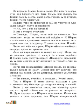 Во-первых, Шарик белого цвета. Это просто неверо-
ятно для бродячего пса быть белым, как облако. Но
Шарик такой. Всегда, даже когда грязно. А во-вторых,
Шарик умеет улыбаться.
Каждое утро он прибегает к нам на участок и улы-
баясь глядит, будто спрашивает:
— Ну, что у нас на сегодня?
И мы с сестрой отвечаем:
— Подожди, Шарик, мама ещё не постирала. Вот
постирает, тогда за земляникой пойдём.— И Шарик
в ответ своим пушистым хвостом вежливо машет: мол,
ладно, чего там, я подожду. И ложится в тень. И ждёт.
Когда мы идём по дороге, Шарик обязательно бежит
впереди, время от времени лая.
Лает он внушительно и только по делу. Мимо нас
то машина проедет, то пастух со стадом пройдёт.
И Шарик лает, предупреждает: «Проходите, проезжай-
те. А этих девочек и эту женщину не трогайте. Они со
мной».
Когда мы возвращаемся, Шарик весело, но требова-
тельно глядит на маму. Совсем как тот рабочий, что
строил нам сарай. Он его достроил, широко улыбнулся
и сказал: 
— Ты видела, хозяйка, я старался… Корми меня.
Так и Шарик. И мама быстро проходит в дом
и  выносит ему большую дымящуюся миску с кашей.
Когда у нас появилась такса, мы поначалу дума-
ли, что чужой собаки она на участке не потерпит…
Но Дуня сделала для Шарика исключение. Стоит нам
увидеть в окна веранды, как Шарик неторопливой
170 www.e-ranok.com.ua
 