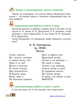 Беседа о произведениях, книгах, писателях
Можно ли утверждать, что рассказ Марии Михайловны Лука­
шиной — об умении видеть и понимать окружающий мир, це­
нить доброту?
Самостоятельная работа в классе и дома
	 Прочитай рассказы о ребятах, которые жили в ХХ веке. О них
писали Н.  Н.  Носов, В.  Ю.  Драгунский, В.  В.  Голявкин. Читай
рассказы о твоих сверстниках. О них пишут М.  М.  Лукашина,
М.  В.  Дружинина.
	 Читай, размышляй: что объединяет ребят прошлого и настоя­
щего?
Е.  В. Григорьева
(р. 1952)
Мечта
Слово «мечта»
На «мачту» похоже,
А может быть, это
Одно и то же?
Когда я мечтаю,
То вижу всегда,
Как разлетается
В брызги вода.
Вижу себя я
На быстром корвете,
Бьёт в паруса мои
Яростный ветер!
Спешу я на помощь —
Не знаю к кому,
Спешу я на помощь
Сквозь ветер и тьму!
И держится мачта,
Не гнётся мечта.
Я знаю, что общее в них:
ВЫСОТА!
Самостоятельная работа в классе и дома
	 О чём мечтаешь ты? О чём мечтают твои сверстники?
172 www.e-ranok.com.ua
 