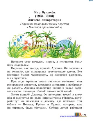 Кир Булычёв
(1934–2003)
А5вгиева лаборатория
(Глава из фантастической повести
«Миллион приключений»)
Весеннее утро началось мирно, а кончилось боль-
шим скандалом.
Первым, как всегда, пришёл Аркаша. Он поспешил
на делянку, где выращивал чувствующие цветы. Все
растения умеют чувствовать, но попробуй разберись
в  их чувствах.
При виде Аркаши цветы закивали головами; они
раскрывали лепестки, шевелили листьями и изобража-
ли радость. Аркаша подключил шланг и начал поли-
вать своих питомцев тёплой витаминной водой.
Затем пришёл Джавад. Он покормил зверей в клет-
ках и выпустил на волю питекантропа Геракла, кото-
рый тут же помчался к домику, где ночевали три
собаки — Полкан, Руслан и Султан, которые, как
ни странно, были сёстрами. Собаки летом работали
173www.e-ranok.com.ua
 