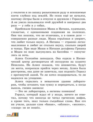 у геологов и по запаху разыскивали руду и ископаемые
кости глубоко под землёй. Но сезон ещё не начался,
поэтому сёстры были в отпуске и дружили с Гераклом.
А он умело пользовался этой дружбой и завтракал два
раза — у себя и у собак.
Прибежали близняшки Маша и Наташа, худенькие,
глазастые, с одинаковыми ссадинами на коленках.
Они так похожи, что не отличишь, а в самом деле —
совершенно разные люди. Маша серьёзная и уверяет,
что любит только науку. А Наташа — страшно легко-
мысленная и любит не столько науку, сколько зверей
и танцы. При виде Маши и Наташи дельфины Гришка
и Медея по пояс высунулись из бассейна — соскучи-
лись за ночь.
Алиса Селезнёва запоздала. Она ездила в Косми-
ческий центр договориться об экскурсии на планету
Пенелопа. Но Алисе сказали, что неизвестно, будут
ли места, попросили прийти через месяц. Алиса была
расстроена, она даже не заметила, как подошёл Геракл
с  протянутой лапой. То ли хотел поздороваться, то ли
надеялся на угощение.
Алиса скрылась в невысоком здании лаборато-
рии, чтобы оставить там сумку и переодеться, а когда
вышла, гневно заявила:
— Это не лаборатория, а авгиевы конюшни!
Геракл, который ждал её у входа, ничего не отве-
тил, потому что никогда не читал греческих мифов,
а кроме того, знал только съедобные слова. Как его
ни учили, дальше слов «банан», «яблоко», «молоко»,
«сахар» он не пошёл.
174 www.e-ranok.com.ua
 