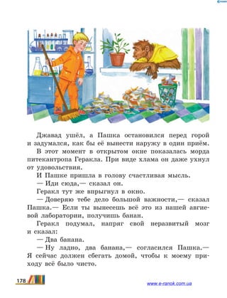 Джавад ушёл, а Пашка остановился перед горой
и задумался, как бы её вынести наружу в один приём.
В этот момент в открытом окне показалась морда
питекантропа Геракла. При виде хлама он даже ухнул
от удовольствия.
И Пашке пришла в голову счастливая мысль.
— Иди сюда,— сказал он.
Геракл тут же впрыгнул в окно.
— Доверяю тебе дело большой важности,— сказал
Пашка.— Если ты вынесешь всё это из нашей авгие-
вой лаборатории, получишь банан.
Геракл подумал, напряг свой неразвитый мозг
и  сказал:
— Два банана.
— Ну ладно, два банана,— согласился Пашка.—
Я  сейчас должен сбегать домой, чтобы к моему при-
ходу всё было чисто.
178 www.e-ranok.com.ua
 