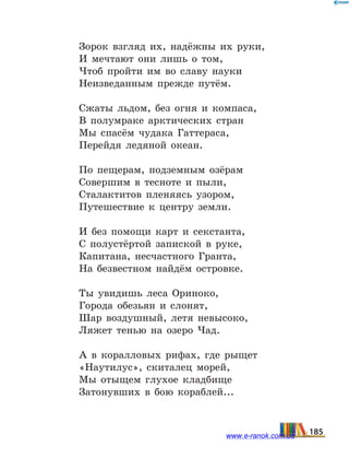 Зорок взгляд их, надёжны их руки,
И мечтают они лишь о том,
Чтоб пройти им во славу науки
Неизведанным прежде путём.
Сжаты льдом, без огня и компаса,
В полумраке арктических стран
Мы спасём чудака Гаттераса,
Перейдя ледяной океан.
По пещерам, подземным озёрам
Совершим в тесноте и пыли,
Сталактитов пленяясь узором,
Путешествие к центру земли.
И без помощи карт и секстанта,
С полустёртой запиской в руке,
Капитана, несчастного Гранта,
На безвестном найдём островке.
Ты увидишь леса Ориноко,
Города обезьян и слонят,
Шар воздушный, летя невысоко,
Ляжет тенью на озеро Чад.
А в коралловых рифах, где рыщет
«Наутилус», скиталец морей,
Мы отыщем глухое кладбище
Затонувших в бою кораблей...
185www.e-ranok.com.ua
 