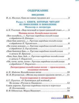 СОДЕРЖАНИЕ
Введение
И. А. Мазнин. Одно из самых трудных дел . . . . . . . . . . . . . . 3
Раздел 1. Книги, которые читают
из  поколения в поколение
Фольклор и литература
А. К. Толстой. «Бор сосновый в стране одинокий стоит…»	�����5
Мамина песня. Колыбельная поэзия
«Вот колыбель…». Русская народная колыбельная
в обработке О. Капицы. . . . . . . . . . . . . . . . . . . . . . . . . . . . 6
«Баю-баю девочку…». Русская народная колыбельная
в обработке К. Чуковского. . . . . . . . . . . . . . . . . . . . . . . . . 6
«На улице дождик…». Русская народная колыбельная
в обработке Л. Руслановой. . . . . . . . . . . . . . . . . . . . . . . . . 7
«Баю-баюшки-баю…». Русская народная колыбельная
в записи Н. Брагина. . . . . . . . . . . . . . . . . . . . . . . . . . . . . . 7
«Баю, баю, баю, бай…». Русская народная колыбельная
в записи Г. Науменко. . . . . . . . . . . . . . . . . . . . . . . . . . . . . 8
«Ой, качи, качи, качи». Русская народная колыбельная
в обработке Г. Науменко. . . . . . . . . . . . . . . . . . . . . . . . . . 8
Литературные колыбельные песни — произведения,
созданные поэтами
А. Н. Майков. Колыбельная песня . . . . . . . . . . . . . . . . . . . . 10
М. В. Исаковский. «Месяц над нашею крышею светит…»	���11
Сказки народные и литературные
А. С. Пушкин. «У Лукоморья дуб зелёный…»
Из поэмы «Руслан и Людмила». . . . . . . . . . . . . . . . . . . . 12
Самое дорогое. Русская народная сказка в пересказе
Н. Колпаковой. . . . . . . . . . . . . . . . . . . . . . . . . . . . . . . . . . 14
В. Ф. Одоевский. Мороз Иванович. . . . . . . . . . . . . . . . . . . . . 18
189www.e-ranok.com.ua
 