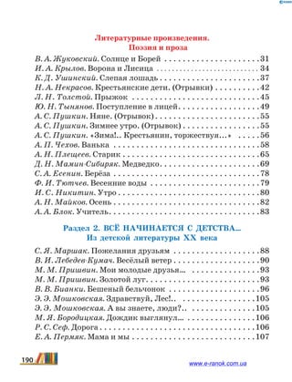 Литературные произведения.
Поэзия и проза
В. А. Жуковский. Солнце и Борей . . . . . . . . . . . . . . . . . . . . . 31
И. А. Крылов. Ворона и Лисица .  .  .  .  .  .  .  .  .  .  .  .  .  .  .  .  .  .  .  .  .  .  .  .  .  .  .  . 34
К. Д. Ушинский. Слепая лошадь. . . . . . . . . . . . . . . . . . . . . . 37
Н. А. Некрасов. Крестьянские дети. (Отрывки). . . . . . . . . . 42
Л. Н. Толстой. Прыжок . . . . . . . . . . . . . . . . . . . . . . . . . . . . 45
Ю. Н. Тынянов. Поступление в лицей. . . . . . . . . . . . . . . . . . 49
А. С. Пушкин. Няне. (Отрывок). . . . . . . . . . . . . . . . . . . . . . . 55
А. С. Пушкин. Зимнее утро. (Отрывок). . . . . . . . . . . . . . . . . 55
А. С. Пушкин. «Зима!.. Крестьянин, торжествуя...» . . . . . 56
А. П. Чехов. Ванька . . . . . . . . . . . . . . . . . . . . . . . . . . . . . . . . 58
А. Н. Плещеев. Старик. . . . . . . . . . . . . . . . . . . . . . . . . . . . . . 65
Д. Н. Мамин-Сибиряк. Медведко. . . . . . . . . . . . . . . . . . . . . . 69
С. А. Есенин. Берёза. . . . . . . . . . . . . . . . . . . . . . . . . . . . . . . . 78
Ф. И. Тютчев. Весенние воды . . . . . . . . . . . . . . . . . . . . . . . . 79
И. С. Никитин. Утро. . . . . . . . . . . . . . . . . . . . . . . . . . . . . . . 80
А. Н. Майков. Осень. . . . . . . . . . . . . . . . . . . . . . . . . . . . . . . . 82
А. А. Блок. Учитель. . . . . . . . . . . . . . . . . . . . . . . . . . . . . . . . . 83
Раздел 2. Всё начинается с детства…
Из детской литературы ХХ века
С. Я. Маршак. Пожелания друзьям . . . . . . . . . . . . . . . . . . . 88
В. И. Лебедев-Кумач. Весёлый ветер. . . . . . . . . . . . . . . . . . . 90
М. М. Пришвин. Мои молодые друзья… . . . . . . . . . . . . . . . 93
М. М. Пришвин. Золотой луг. . . . . . . . . . . . . . . . . . . . . . . . . 93
В. В. Бианки. Бешеный бельчонок . . . . . . . . . . . . . . . . . . . . 96
Э. Э. Мошковская. Здравствуй, Лес!.. . . . . . . . . . . . . . . . . 105
Э. Э. Мошковская. А вы знаете, люди?.. . . . . . . . . . . . . . . 105
М. Я. Бородицкая. Дождик выглянул… . . . . . . . . . . . . . . . 106
Р. С. Сеф. Дорога. . . . . . . . . . . . . . . . . . . . . . . . . . . . . . . . . . 106
Е. А. Пермяк. Мама и мы. . . . . . . . . . . . . . . . . . . . . . . . . . . 107
190 www.e-ranok.com.ua
 