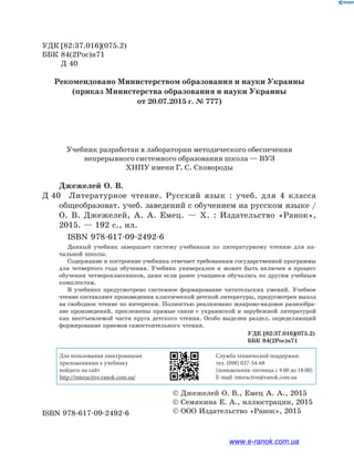 Джежелей О. В.
Д 40		Литературное чтение. Русский язык : учеб. для 4 класса
обще­образоват. учеб. заведений с обучением на русском языке /
О.  В. Джежелей, А.  А.  Емец.  — Х.  : Издательство «Ранок»,
2015. — 192 с., ил.
		 ISBN 978-617-09-2492-6
Данный учебник завершает систему учебников по литературному чтению для на-
чальной школы.
Содержание и построение учебника отвечает требованиям государственной программы
для четвертого года обучения. Учебник универсален и может быть включен в процесс
обучения четвероклассников, даже если ранее учащиеся обучались по другим учебным
комплектам.
В учебнике предусмотрено системное формирование читательских умений. Учебное
чтение составляют произведения классической детской литературы, предусмотрен выход
на свободное чтение по интересам. Полностью реализовано жанрово-видовое разнообра-
зие произведений, прослежены прямые связи с украинской и зарубежной литературой
как неотъемлемой части круга детского чтения. Особо выделен раздел, определяющий
формирование приемов самостоятельного чтения.
УДК	[82:37.016](075.2)
ББК	84(2Рос)я71
	 Д 40
ISBN 978-617-09-2492-6
© Джежелей О. В., Емец А. А., 2015
© Семякина Е. А., иллюстрации, 2015
© ООО Издательство «Ранок», 2015
Учебник разработан в лаборатории методического обеспечения
непрерывного системного образования школа — ВУЗ
ХНПУ имени Г. С. Сковороды
Рекомендовано Министерством образования и науки Украины
(приказ Министерства образования и науки Украины
от 20.07.2015 г. № 777)
УДК [82:37.016](075.2)
ББК 84(2Рос)я71
Для пользования электронными
приложениями к учебнику
войдите на сайт
http://interactive.ranok.com.ua/
Служба технической поддержки:
тел. (098) 037-­54­-68
(понедельник­-пятница с 9.00 до 18.00)
E­-mail: interactive@ranok.com.ua
www.e-ranok.com.ua
 