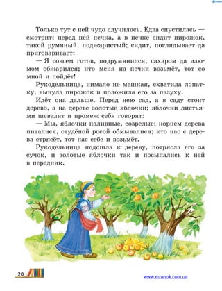 Только тут с ней чудо случилось. Едва спустилась —
смотрит: перед ней печка, а в печке сидит пирожок,
такой румяный, поджаристый; сидит, поглядывает да
приговаривает:
— Я совсем готов, подрумянился, сахаром да изю-
мом обжарился; кто меня из печки возьмёт, тот со
мной и пойдёт!
Рукодельница, нимало не мешкая, схватила лопат-
ку, вынула пирожок и положила его за пазуху.
Идёт она дальше. Перед нею сад, а в саду стоит
дерево, а на дереве золотые яблочки; яблочки листья-
ми шевелят и промеж себя говорят:
— Мы, яблочки наливные, созрелые; корнем дерева
питалися, студёной росой обмывалися; кто нас с дере-
ва стрясёт, тот нас себе и возьмёт.
Рукодельница подошла к дереву, потрясла его за
сучок, и золотые яблочки так и посыпались к ней
в  передник.
20 www.e-ranok.com.ua
 