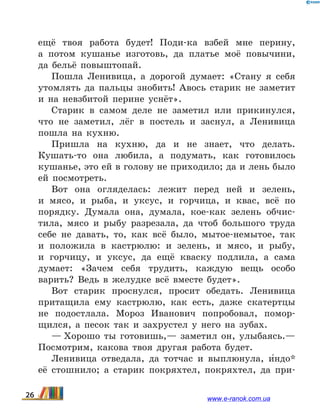 ещё твоя работа будет! Поди-ка взбей мне перину,
а  потом кушанье изготовь, да платье моё повычини,
да  бельё повыштопай.
Пошла Ленивица, а дорогой думает: «Стану я себя
утомлять да пальцы знобить! Авось старик не заметит
и на невзбитой перине уснёт».
Старик в самом деле не заметил или прикинулся,
что не заметил, лёг в постель и заснул, а Ленивица
пошла на кухню.
Пришла на кухню, да и не знает, что делать.
Кушать-то она любила, а подумать, как готовилось
кушанье, это ей в голову не приходило; да и лень было
ей посмотреть.
Вот она огляделась: лежит перед ней и зелень,
и  мясо, и рыба, и уксус, и горчица, и квас, всё по
порядку. Думала она, думала, кое-как зелень обчис­
тила, мясо и рыбу разрезала, да чтоб большого труда
себе не давать, то, как всё было, мытое-немытое, так
и  положила в кастрюлю: и зелень, и мясо, и  рыбу,
и  горчицу, и уксус, да ещё кваску подлила, а  сама
думает: «Зачем себя трудить, каждую вещь особо
варить? Ведь в желудке всё вместе будет».
Вот старик проснулся, просит обедать. Ленивица
притащила ему кастрюлю, как есть, даже скатертцы
не подостлала. Мороз Иванович попробовал, помор-
щился, а песок так и захрустел у него на зубах.
— Хорошо ты готовишь,— заметил он, улыбаясь.—
Посмотрим, какова твоя другая работа будет.
Ленивица отведала, да тотчас и выплюнула, и5ндо*
её стошнило; а старик покряхтел, покряхтел, да при-
26 www.e-ranok.com.ua
 