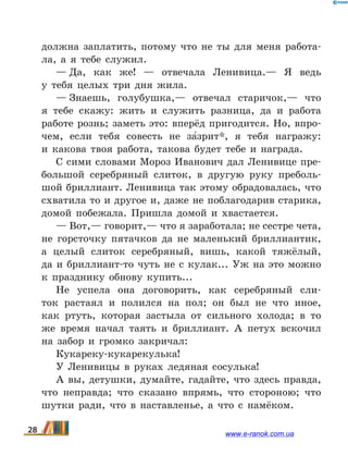 должна заплатить, потому что не ты для меня работа-
ла, а я тебе служил.
— Да, как же! — отвечала Ленивица.— Я ведь
у  тебя целых три дня жила.
— Знаешь, голубушка,— отвечал старичок,— что
я  тебе скажу: жить и служить разница, да и работа
работе рознь; заметь это: вперёд пригодится. Но, впро-
чем, если тебя совесть не за5зрит*, я тебя награжу:
и  какова твоя работа, такова будет тебе и награда.
С сими словами Мороз Иванович дал Ленивице пре-
большой серебряный слиток, в другую руку преболь-
шой бриллиант. Ленивица так этому обрадовалась, что
схватила то и другое и, даже не поблагодарив старика,
домой побежала. Пришла домой и хвастается.
— Вот,— говорит,— что я заработала; не сестре чета,
не горсточку пятачков да не маленький бриллиантик,
а целый слиток серебряный, вишь, какой тяжёлый,
да  и бриллиант-то чуть не с кулак... Уж на это можно
к  празднику обнову купить...
Не успела она договорить, как серебряный сли-
ток растаял и полился на пол; он был не что иное,
как ртуть, которая застыла от сильного холода; в то
же время начал таять и бриллиант. А петух вскочил
на  забор и громко закричал:
Кукареку-кукарекулька!
У Ленивицы в руках ледяная сосулька!
А вы, детушки, думайте, гадайте, что здесь правда,
что неправда; что сказано впрямь, что стороною; что
шутки ради, что в наставленье, а что с намёком.
28 www.e-ranok.com.ua
 