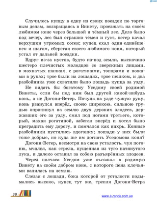 Случилось купцу в одну из своих поездок по торго-
вым делам, возвращаясь в Винету, проезжать на своём
любимом коне через большой и тёмный лес. Дело было
под вечер, лес был страшно тёмен и густ, ветер качал
верхушки угрюмых сосен; купец ехал один-одинёше-
нек и шагом, сберегая своего любимого коня, который
устал от дальней поездки.
Вдруг из-за кустов, будто из-под земли, выскочило
шестеро плечистых молодцов со зверскими лицами,
в  мохнатых шапках, с рогатинами, топорами и ножа-
ми в руках; трое были на лошадях, трое пешком, и два
разбойника уже схватили было лошадь купца за узду.
Не видать бы богатому Уседому своей родимой
Винеты, если бы под ним был другой какой-нибудь
конь, а не Догони-Ветер. Почуяв на узде чужую руку,
конь рванулся вперёд, своею широкою, сильною гру-
дью опрокинул на землю двух дерзких злодеев, дер-
жавших его за узду, смял под ногами третьего, кото-
рый, махая рогатиной, забегал вперёд и хотел было
преградить ему дорогу, и помчался как вихрь. Конные
разбойники пустились вдогонку; лошади у них были
тоже добрые, но куда же им догнать Уседомова коня?
Догони-Ветер, несмотря на свою усталость, чуя пого-
ню, мчался, как стрела, пущенная из туго натянутого
лука, и далеко оставил за собою разъярённых злодеев.
Через полчаса Уседом уже въезжал в родимую
Винету на своём добром коне, с которого пена клочья-
ми валилась на землю.
Слезая с лошади, бока которой от усталости поды-
мались высоко, купец тут же, трепля Догони-Ветра
38 www.e-ranok.com.ua
 