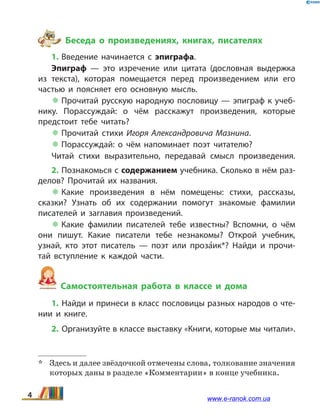 Беседа о произведениях, книгах, писателях
1. Введение начинается с эпиграфа.
Эпиграф — это изречение или цитата (дословная выдержка
из текста), которая помещается перед произведением или его
час­тью и поясняет его основную мысль.
 Прочитай русскую народную пословицу — эпиграф к учеб­
нику. Порассуждай: о чём расскажут произведения, которые
предстоит тебе читать?
 Прочитай стихи Игоря Александровича Мазнина.
 Порассуждай: о чём напоминает поэт читателю?
Читай стихи выразительно, передавай смысл произведения.
2. Познакомься с содержанием учебника. Сколько в нём раз­
делов? Прочитай их названия.
 Какие произведения в нём помещены: стихи, рассказы,
сказки? Узнать об их содержании помогут знакомые фамилии
писате­лей и заглавия произведений.
 Какие фамилии писателей тебе известны? Вспомни, о  чём
они пишут. Какие писатели тебе незнакомы? Открой учебник,
узнай, кто этот писатель — поэт или про­за5ик*? Найди и прочи­
тай вступление к каждой части.
Самостоятельная работа в классе и дома
1. Найди и принеси в класс пословицы разных народов о чте­
нии и  книге.
2. Организуйте в классе выставку «Книги, которые мы чи­тали».
*	 Здесь и далее звёздочкой отмечены слова, толкование значения
которых даны в разделе «Комментарии» в конце учебника.
4 www.e-ranok.com.ua
 