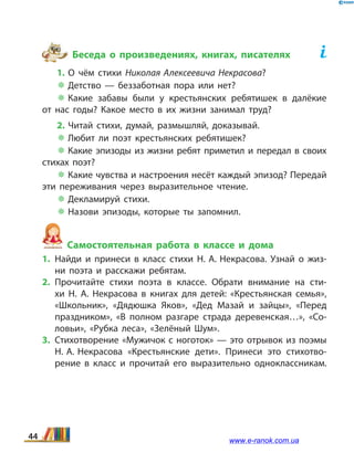 Беседа о произведениях, книгах, писателях	
1. О чём стихи Николая Алексеевича Некрасова?
 Детство — беззаботная пора или нет?
 Какие забавы были у крестьянских ребятишек в  далёкие
от  нас годы? Какое место в их жизни занимал труд?
2. Читай стихи, думай, размышляй, доказывай.
 Любит ли поэт крестьянских ребятишек?
 Какие эпизоды из жизни ребят приметил и пере­дал в своих
стихах поэт?
 Какие чувства и настроения несёт каждый эпизод? Передай
эти переживания через выразительное чтение.
 Декламируй стихи.
 Назови эпизоды, которые ты запомнил.
Самостоятельная работа в классе и дома
1.	Найди и принеси в класс стихи Н. А. Некрасова. Узнай о жиз­
ни поэта и расскажи ребятам.
2.	Прочитайте стихи поэта в классе. Обрати внимание на сти­
хи Н.  А. Некрасова в книгах для детей: «Крестьянская семья»,
«Школьник», «Дядюшка Яков», «Дед Мазай и зайцы», «Перед
праздником», «В полном разгаре страда деревенская…», «Со­
ловьи», «Рубка леса», «Зелёный Шум».
3.	Стихотворение «Мужичок с ноготок» — это отрывок из поэмы
Н. А. Некрасова «Крестьянские дети». Принеси это стихотво­
рение в  класс и прочитай его выразительно одноклассникам.
44 www.e-ranok.com.ua
 
