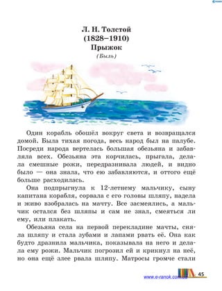 Л. Н. Толстой
(1828–1910)
Прыжок
(Быль)
Один корабль обошёл вокруг света и возвращался
домой. Была тихая погода, весь народ был на палубе.
Посреди народа вертелась большая обезьяна и забав-
ляла всех. Обезьяна эта корчилась, прыгала, дела-
ла смешные рожи, передразнивала людей, и видно
было  — она знала, что ею забавляются, и оттого ещё
больше расходилась.
Она подпрыгнула к 12-летнему мальчику, сыну
капитана корабля, сорвала с его головы шляпу, надела
и живо взобралась на мачту. Все засмеялись, а маль-
чик остался без шляпы и сам не знал, смеяться ли
ему, или плакать.
Обезьяна села на первой перекладине мачты, сня-
ла шляпу и стала зубами и лапами рвать её. Она как
будто дразнила мальчика, показывала на него и дела-
ла ему рожи. Мальчик погрозил ей и крикнул на неё,
но она ещё злее рвала шляпу. Матросы громче стали
45www.e-ranok.com.ua
 