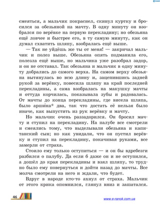 смеяться, а мальчик покраснел, скинул куртку и бро-
сился за обезьяной на мачту. В одну минуту он взо-
брался по верёвке на первую перекладину; но обезьяна
ещё ловчее и быстрее его, в ту самую минуту, как он
думал схватить шляпу, взобралась ещё выше.
— Так не уйдёшь же ты от меня! — закричал маль-
чик и полез выше. Обезьяна опять подманила его,
полезла ещё выше, но мальчика уже разобрал задор,
и он не отставал. Так обезьяна и мальчик в одну мину-
ту добрались до самого верха. На самом верху обезья-
на вытянулась во всю длину и, зацепившись задней
рукой за верёвку, повесила шляпу на край последней
перекладины, а сама взобралась на макушку мачты
и  оттуда корчилась, показывала зубы и радовалась.
От  мачты до конца перекладины, где висела шляпа,
было арши5на* два, так что достать её нельзя было
иначе, как выпустить из рук верёвку и мачту.
Но мальчик очень раззадорился. Он бросил мач-
ту и  ступил на перекладину. На палубе все смотрели
и  смеялись тому, что выделывали обезьяна и капи-
танский сын; но как увидали, что он пустил верёв-
ку и  ступил на перекладину, покачивая руками, все
замерли от страха.
Стоило ему только оступиться — и он бы вдребезги
разбился о палубу. Да если б даже он и не оступился,
а дошёл до края перекладины и взял шляпу, то труд-
но было ему повернуться и дойти назад до мачты. Все
молча смотрели на него и ждали, что будет.
Вдруг в народе кто-то ахнул от страха. Мальчик
от  этого крика опомнился, глянул вниз и зашатался.
46 www.e-ranok.com.ua
 