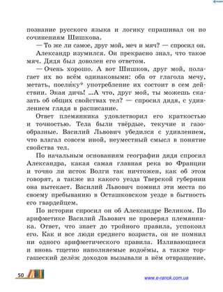 познание русского языка и логику спрашивал он по
сочинениям Шишкова.
— То же ли самое, друг мой, меч и мяч? — спросил он.
Александр изумился. Он прекрасно знал, что такое
мяч. Дядя был доволен его ответом.
— Очень хорошо. А вот Шишков, друг мой, пола-
гает их во всём одинаковыми: оба от глагола мечу,
метать, поели5ку* употребление их состоит в сем дей-
ствии. Экая дичь!  …А что, друг мой, ты можешь ска-
зать об общих свойствах тел? — спросил дядя, с удив-
лением глядя в расписание.
Ответ племянника удовлетворил его краткостью
и  точностью. Тела были твёрдые, текучие и газо­
образные. Василий Львович убедился с удивлением,
что влагал совсем иной, неуместный смысл в понятие
свойства тел.
По начальным основаниям географии дядя спросил
Александра, какая самая главная река во Франции
и  точно ли исток Волги так ничтожен, как об этом
говорят, а также из какого уезда Тверской губернии
она вытекает. Василий Львович помнил эти места по
своему пребыванию в Осташковском уезде в бытность
его гвардейцем.
По истории спросил он об Александре Великом. По
арифметике Василий Львович не проверял племянни-
ка. Ответ, что знает до тройного правила, успокоил
его. Как и все люди среднего возраста, он не помнил
ни одного арифметического правила. Изливающиеся
и вновь тщетно наполняемые водоёмы, а также тор-
гашеский делёж доходов вызывали в нём отвращение.
50 www.e-ranok.com.ua
 