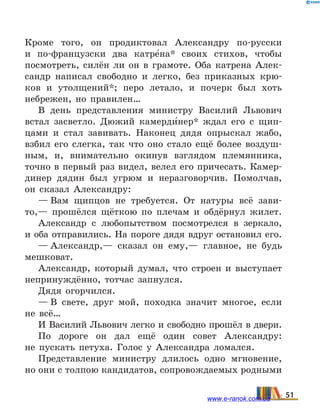 Кроме того, он продиктовал Александру по-русски
и по-французски два катре5на* своих стихов, чтобы
посмотреть, силён ли он в грамоте. Оба катрена Алек-
сандр написал свободно и легко, без приказных крю-
ков и утолщений*; перо летало, и почерк был хоть
небрежен, но правилен…
В день представления министру Василий Львович
встал засветло. Дюжий камерди5нер* ждал его с щип-
цами и стал завивать. Наконец дядя опрыскал жабо,
взбил его слегка, так что оно стало ещё более воздуш-
ным, и, внимательно окинув взглядом племянника,
точно в первый раз видел, велел его причесать. Камер-
динер дядин был угрюм и неразговорчив. Помолчав,
он сказал Александру:
— Вам щипцов не требуется. От натуры всё зави-
то,— прошёлся щёткою по плечам и обдёрнул жилет.
Александр с любопытством посмотрелся в зеркало,
и оба отправились. На пороге дядя вдруг остановил его.
— Александр,— сказал он ему,— главное, не будь
мешковат.
Александр, который думал, что строен и выступает
непринуждённо, тотчас запнулся.
Дядя огорчился.
— В свете, друг мой, походка значит многое, если
не всё…
И Василий Львович легко и свободно прошёл в двери.
По дороге он дал ещё один совет Александру:
не  пускать петуха. Голос у Александра ломался.
Представление министру длилось одно мгновение,
но они с толпою кандидатов, сопровождаемых родными
51www.e-ranok.com.ua
 