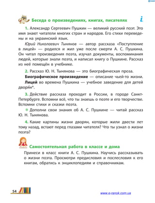 Беседа о произведениях, книгах, писателях	
1. Александр Сергеевич Пушкин — великий русский поэт. Это
имя знают читатели многих стран и народов. Его стихи переведе­
ны и на украинский язык.
Юрий Николаевич Тынянов — автор рассказа «Поступление
в  лицей» — родился и жил уже после смерти А.  С.  Пушкина.
Он читал произведения поэта, изучал документы, воспоминания
людей, которые знали поэта, и написал книгу о Пушкине. Рассказ
из неё помещён в  учебнике.
2. Рассказ Ю.  Н. Тынянова — это биографическая проза.
Биографическое произведение — описание чьей-то жизни.
Лицей во времена Пушкина — учебное заведение для детей
дворя5н*.
3. Действие рассказа проходит в России, в городе Санкт-
Петербурге. Вспомни всё, что ты знаешь о поэте и его творчестве.
Вспомни стихи и сказки поэта.
 Дополни свои знания об А.  С.  Пушкине — читай рассказ
Ю.  Н.  Тынянова.
4. Какие картины жизни дворян, которые жили двести лет
тому назад, встают перед глазами читателя? Что ты узнал о жизни
поэта?
Самостоятельная работа в классе и дома
	 Принеси в класс книги А.  С.  Пушкина. Научись рассказывать
о  жизни поэта. Просмотри предисловия и послесловия к его
книгам, обратись к энциклопедиям и справочникам.
54 www.e-ranok.com.ua
 