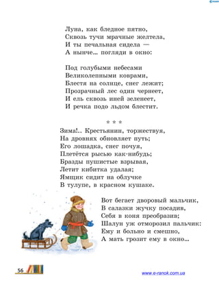 Луна, как бледное пятно,
Сквозь тучи мрачные желтела,
И ты печальная сидела —
А нынче… погляди в окно:
Под голубыми небесами
Великолепными коврами,
Блестя на солнце, снег лежит;
Прозрачный лес один чернеет,
И ель сквозь иней зеленеет,
И речка подо льдом блестит.
* * *
Зима!.. Крестьянин, торжествуя, 
На дровнях обновляет путь; 
Его лошадка, снег почуя, 
Плетётся рысью как-нибудь; 
Бразды пушистые взрывая, 
Летит кибитка удалая; 
Ямщик сидит на облучке 
В тулупе, в красном кушаке. 
Вот бегает дворовый мальчик, 
В салазки жучку посадив, 
Себя в коня преобразив; 
Шалун уж отморозил пальчик: 
Ему и больно и смешно, 
А мать грозит ему в окно…
56 www.e-ranok.com.ua
 