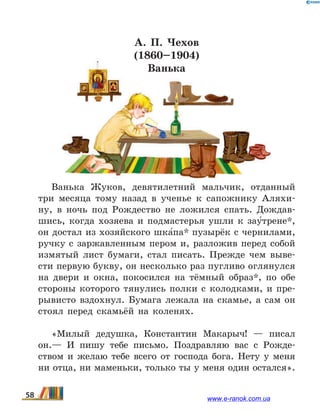 А. П. Чехов
(1860–1904)
Ванька
Ванька Жуков, девятилетний мальчик, отданный
три месяца тому назад в ученье к сапожнику Аляхи-
ну, в ночь под Рождество не ложился спать. Дождав-
шись, когда хозяева и подмастерья ушли к зау5трене*,
он достал из хозяйского шка5па* пузырёк с чернилами,
ручку с заржавленным пером и, разложив перед собой
измятый лист бумаги, стал писать. Прежде чем выве-
сти первую букву, он несколько раз пугливо оглянулся
на двери и окна, покосился на тёмный образ*, по обе
стороны которого тянулись полки с колодками, и  пре-
рывисто вздохнул. Бумага лежала на скамье, а сам он
стоял перед скамьёй на коленях.
«Милый дедушка, Константин Макарыч! — писал
он.— И пишу тебе письмо. Поздравляю вас с Рожде-
ством и желаю тебе всего от господа бога. Нету у меня
ни отца, ни маменьки, только ты у меня один остался».
58 www.e-ranok.com.ua
 